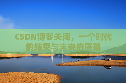 CSDN博客关闭，一个时代的结束与未来的展望